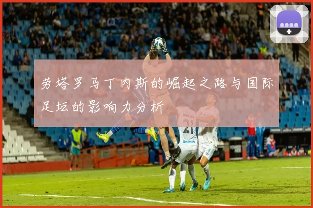 劳塔罗马丁内斯的崛起之路与国际足坛的影响力分析