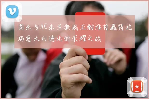 国米与AC米兰激战正酣谁将赢得这场意大利德比的荣耀之战