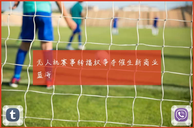 无人机赛事转播权争夺催生新商业蓝海