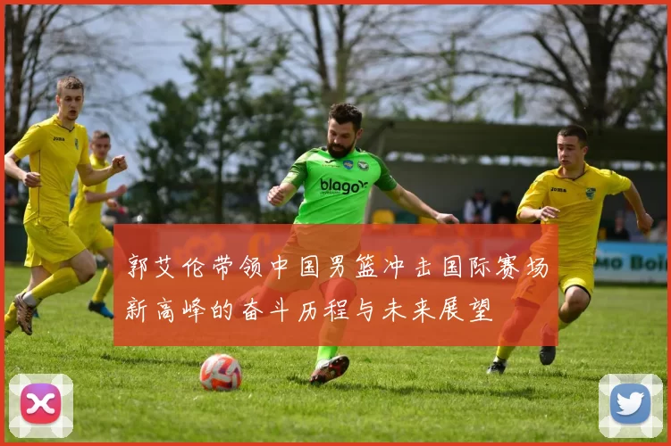 郭艾伦带领中国男篮冲击国际赛场新高峰的奋斗历程与未来展望