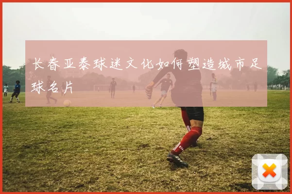 长春亚泰球迷文化如何塑造城市足球名片