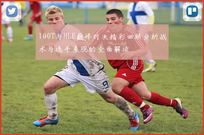 100T与HLE巅峰对决精彩回顾分析战术与选手表现的全面解读