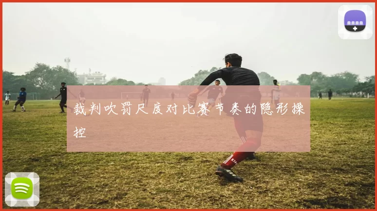 裁判吹罚尺度对比赛节奏的隐形操控