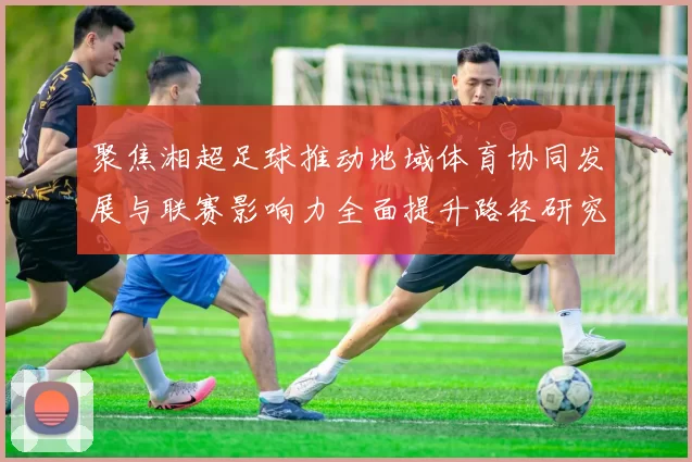 聚焦湘超足球推动地域体育协同发展与联赛影响力全面提升路径研究