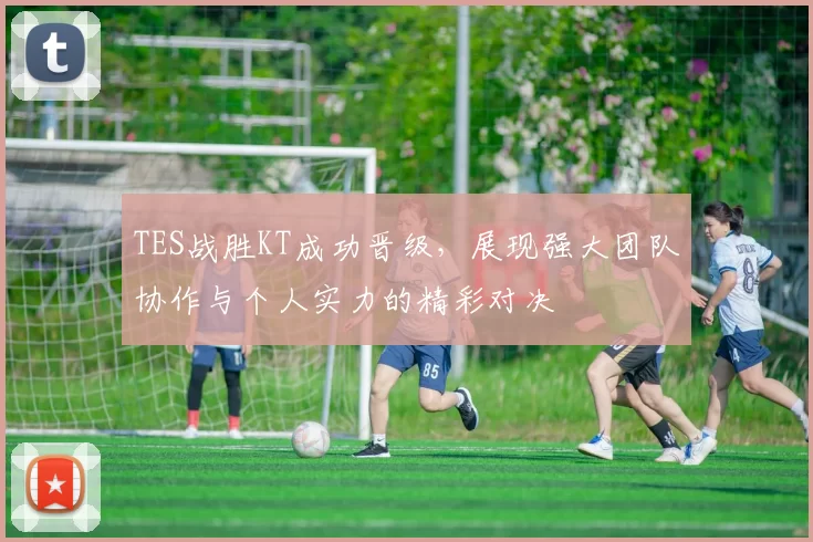 TES战胜KT成功晋级，展现强大团队协作与个人实力的精彩对决