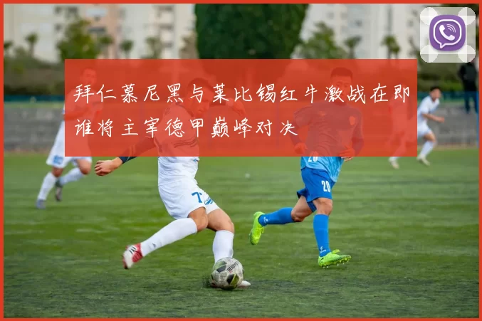 拜仁慕尼黑与莱比锡红牛激战在即谁将主宰德甲巅峰对决