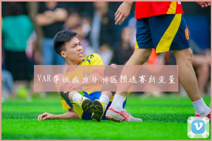VAR争议成为非洲区预选赛新变量
