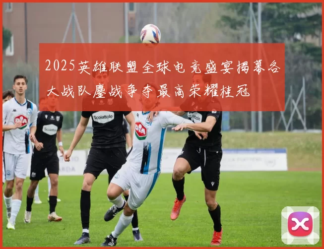 2025英雄联盟全球电竞盛宴揭幕各大战队鏖战争夺最高荣耀桂冠