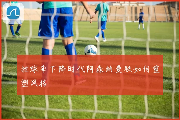 控球率下降时代阿森纳曼联如何重塑风格