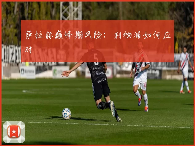 萨拉赫巅峰期风险：利物浦如何应对