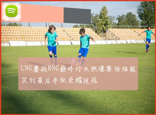 LNG鏖战RNG巅峰对决燃爆赛场谁能笑到最后夺取荣耀桂冠