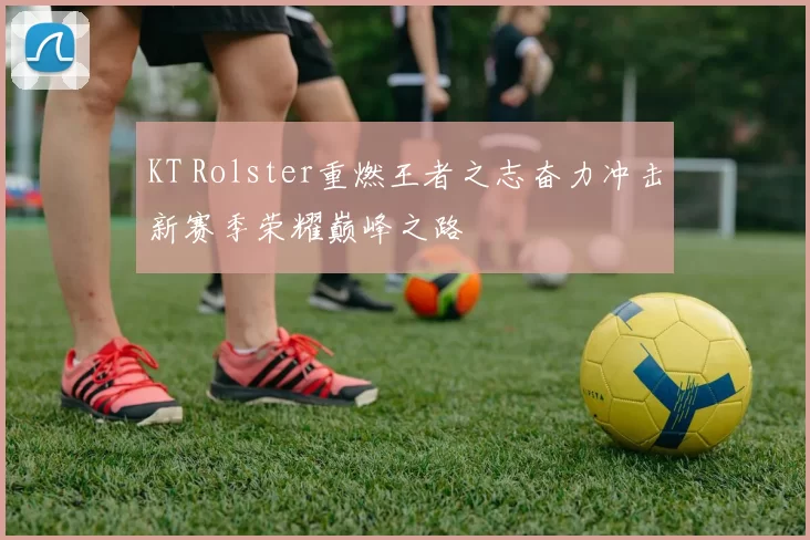 KT Rolster重燃王者之志奋力冲击新赛季荣耀巅峰之路