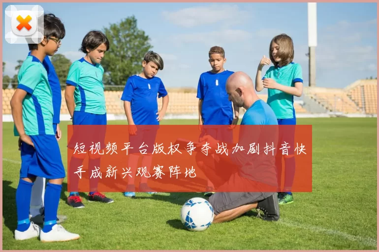 短视频平台版权争夺战加剧抖音快手成新兴观赛阵地