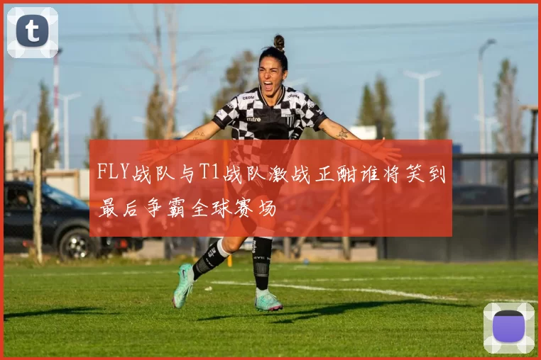 FLY战队与T1战队激战正酣谁将笑到最后争霸全球赛场